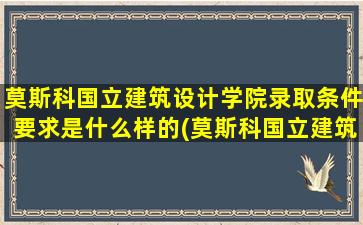 莫斯科国立建筑设计学院录取条件要求是什么样的(莫斯科国立建筑设计大学)