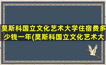 莫斯科国立文化艺术大学住宿费多少钱一年(莫斯科国立文化艺术大学学费)