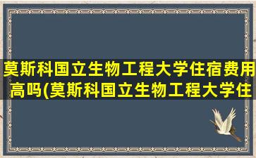 莫斯科国立生物工程大学住宿费用高吗(莫斯科国立生物工程大学住宿费用)