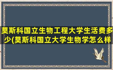 莫斯科国立生物工程大学生活费多少(莫斯科国立大学生物学怎么样)