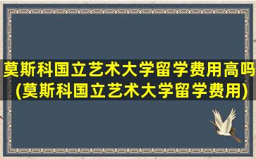 莫斯科国立艺术大学留学费用高吗(莫斯科国立艺术大学留学费用)