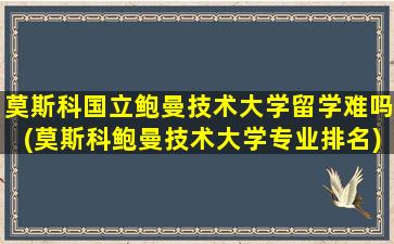 莫斯科国立鲍曼技术大学留学难吗(莫斯科鲍曼技术大学专业排名)