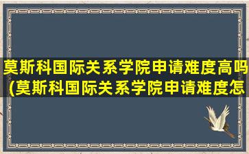 莫斯科国际关系学院申请难度高吗(莫斯科国际关系学院申请难度怎么样)