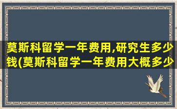 莫斯科留学一年费用,研究生多少钱(莫斯科留学一年费用大概多少)