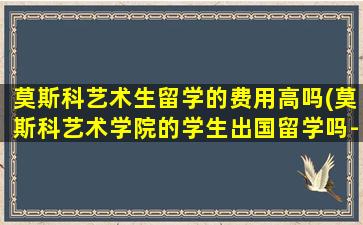 莫斯科艺术生留学的费用高吗(莫斯科艺术学院的学生出国留学吗-)