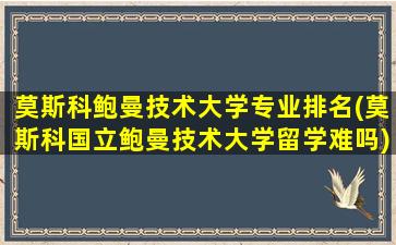 莫斯科鲍曼技术大学专业排名(莫斯科国立鲍曼技术大学留学难吗)