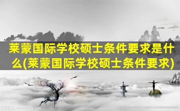 莱蒙国际学校硕士条件要求是什么(莱蒙国际学校硕士条件要求)