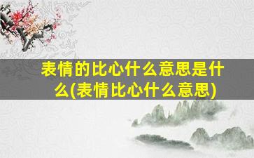 表情的比心什么意思是什么(表情比心什么意思)