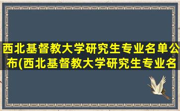 西北基督教大学研究生专业名单公布(西北基督教大学研究生专业名单查询)