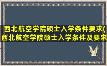 西北航空学院硕士入学条件要求(西北航空学院硕士入学条件及要求)