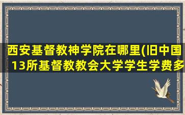 西安基督教神学院在哪里(旧中国13所基督教教会大学学生学费多少)