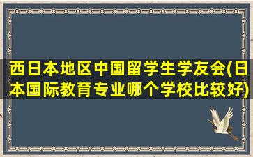 西日本地区中国留学生学友会(日本国际教育专业哪个学校比较好)