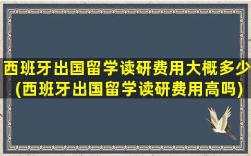 西班牙出国留学读研费用大概多少(西班牙出国留学读研费用高吗)