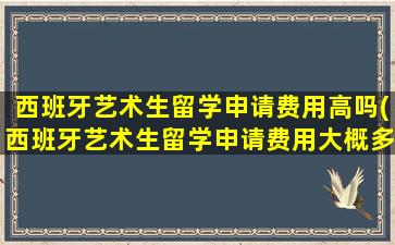 西班牙艺术生留学申请费用高吗(西班牙艺术生留学申请费用大概多少)