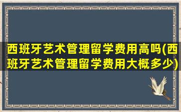 西班牙艺术管理留学费用高吗(西班牙艺术管理留学费用大概多少)