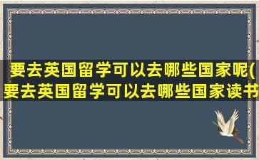 要去英国留学可以去哪些国家呢(要去英国留学可以去哪些国家读书)