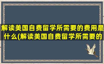 解读美国自费留学所需要的费用是什么(解读美国自费留学所需要的费用)