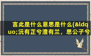 言此是什么意思是什么(“沅有芷兮澧有兰，思公子兮未敢言”是什么意思)