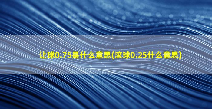 让球0.75是什么意思(滚球0.25什么意思)