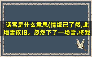 话雪是什么意思(情缘已了然,此地雪依旧。忽然下了一场雪,将我的情埋葬在你的世界,冰封了我爱。这句话是什么意思)