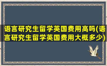 语言研究生留学英国费用高吗(语言研究生留学英国费用大概多少)