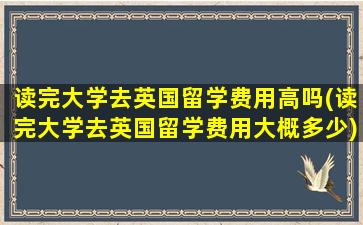 读完大学去英国留学费用高吗(读完大学去英国留学费用大概多少)