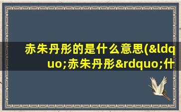 赤朱丹彤的是什么意思(“赤朱丹彤”什么意思)