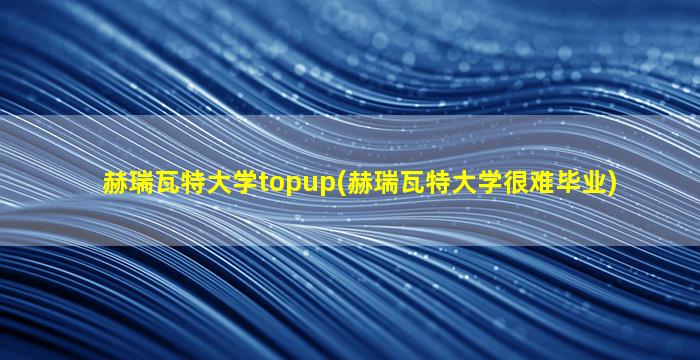 赫瑞瓦特大学topup(赫瑞瓦特大学很难毕业)