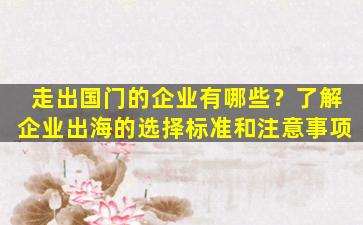 走出国门的企业有哪些？了解企业出海的选择标准和注意事项