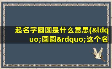 起名字圆圆是什么意思(“圆圆”这个名字好不好啊)