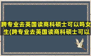 跨专业去英国读商科硕士可以吗女生(跨专业去英国读商科硕士可以吗)