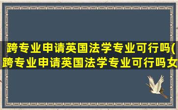 跨专业申请英国法学专业可行吗(跨专业申请英国法学专业可行吗女生)