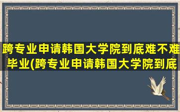 跨专业申请韩国大学院到底难不难毕业(跨专业申请韩国大学院到底难不难呢)