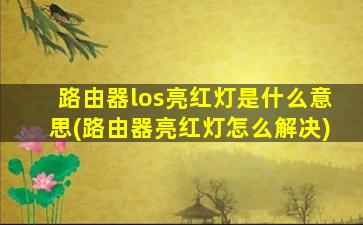 路由器los亮红灯是什么意思(路由器亮红灯怎么解决)