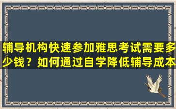 辅导机构快速参加雅思考试需要多少钱？如何通过自学降低辅导成本