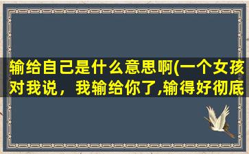 输给自己是什么意思啊(一个女孩对我说，我输给你了,输得好彻底是什么意思)