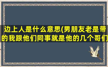 边上人是什么意思(男朋友老是带的我跟他们同事就是他的几个哥们吃饭是什么意思)