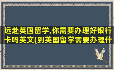 远赴英国留学,你需要办理好银行卡吗英文(到英国留学需要办理什么银行卡)