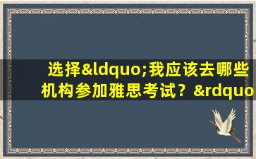 选择“我应该去哪些机构参加雅思考试？”时需要了解的一些重要信息