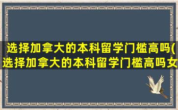 选择加拿大的本科留学门槛高吗(选择加拿大的本科留学门槛高吗女生)