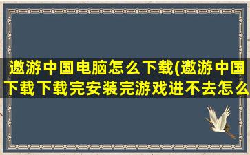 遨游中国电脑怎么下载(遨游中国下载下载完安装完游戏进不去怎么办)