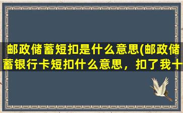 邮政储蓄短扣是什么意思(邮政储蓄银行卡短扣什么意思，扣了我十元，看不懂)