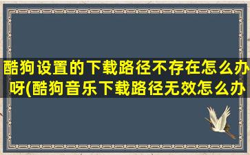 酷狗设置的下载路径不存在怎么办呀(酷狗音乐下载路径无效怎么办)