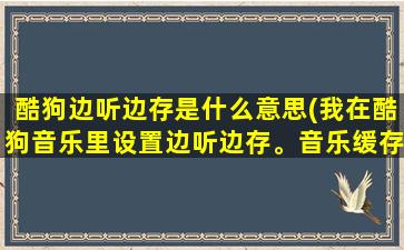 酷狗边听边存是什么意思(我在酷狗音乐里设置边听边存。音乐缓存完之后本地音乐里没有。我就)