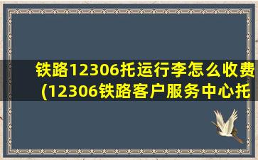 铁路12306托运行李怎么收费(12306铁路客户服务中心托运)