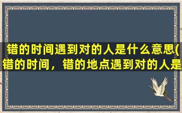 错的时间遇到对的人是什么意思(错的时间，错的地点遇到对的人是什么意思)