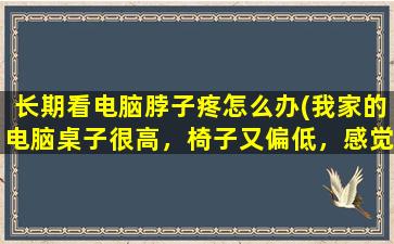 长期看电脑脖子疼怎么办(我家的电脑桌子很高，椅子又偏低，感觉总不舒服，时间常了脖子很疼，想知道什么比例打电脑才不会很累)