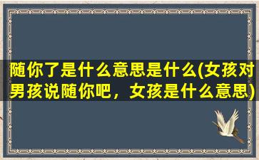 随你了是什么意思是什么(女孩对男孩说随你吧，女孩是什么意思)