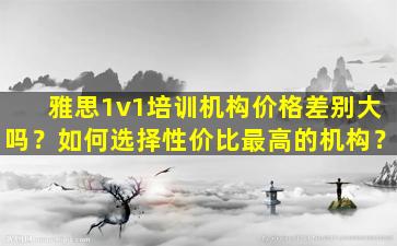 雅思1v1培训机构价格差别大吗？如何选择性价比最高的机构？