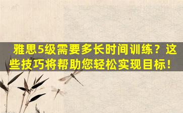 雅思5级需要多长时间训练？这些技巧将帮助您轻松实现目标！